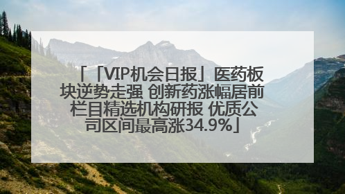 「VIP机会日报」医药板块逆势走强 创新药涨幅居前 栏目精选机构研报 优质公司区间最高涨34.9%