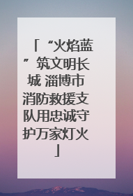 “火焰蓝”筑文明长城 淄博市消防救援支队用忠诚守护万家灯火