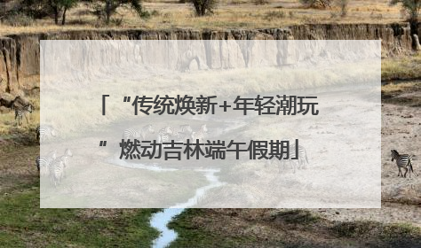 “传统焕新+年轻潮玩”燃动吉林端午假期