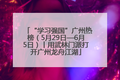 “学习强国”广州热榜（5月29日—6月5日）丨用武林门派打开广州龙舟江湖
