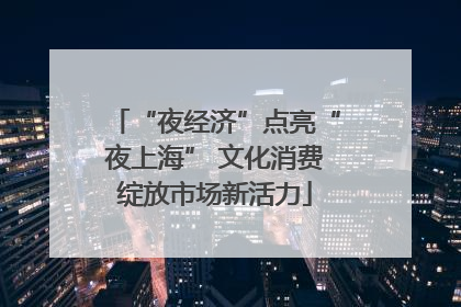 “夜经济”点亮“夜上海” 文化消费绽放市场新活力