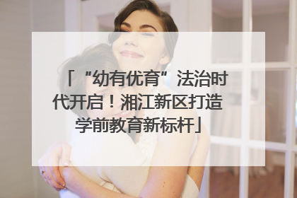 “幼有优育”法治时代开启！湘江新区打造学前教育新标杆