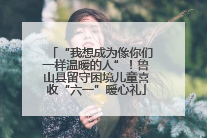 “我想成为像你们一样温暖的人”！鲁山县留守困境儿童喜收“六一”暖心礼