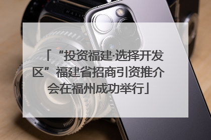 “投资福建·选择开发区”福建省招商引资推介会在福州成功举行