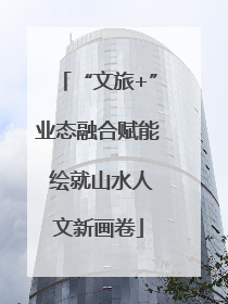 “文旅+”业态融合赋能 绘就山水人文新画卷