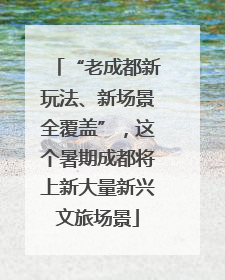 “老成都新玩法、新场景全覆盖”，这个暑期成都将上新大量新兴文旅场景