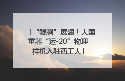 “鲲鹏”展翅！大国重器“运-20”物理样机入驻西工大