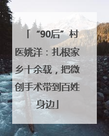“90后”村医姚洋：扎根家乡十余载，把微创手术带到百姓身边
