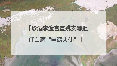 珍酒李渡官宣姚安娜担任白酒“申遗大使”
