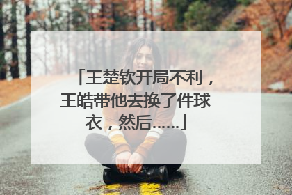 王楚钦开局不利，王皓带他去换了件球衣，然后……