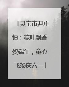 灵宝市尹庄镇：粽叶飘香贺端午，童心飞扬庆六一