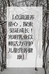 点滴滋养童心，探索见证成长！光明乳业以鲜活力守护儿童营养健康