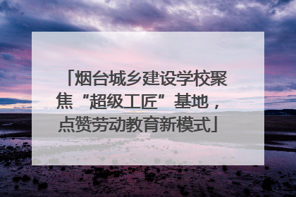 烟台城乡建设学校聚焦“超级工匠”基地，点赞劳动教育新模式