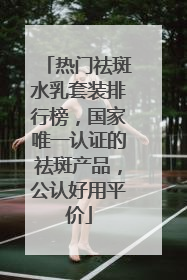 热门祛斑水乳套装排行榜，国家唯一认证的祛斑产品，公认好用平价
