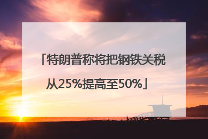 特朗普称将把钢铁关税从25%提高至50%