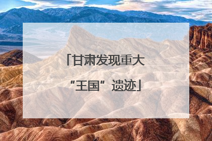 甘肃发现重大“王国”遗迹