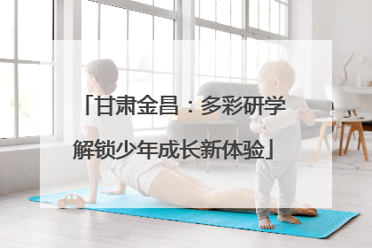 甘肃金昌：多彩研学解锁少年成长新体验