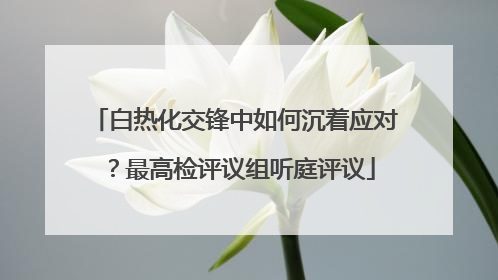 白热化交锋中如何沉着应对？最高检评议组听庭评议