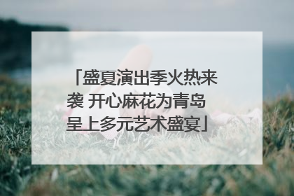 盛夏演出季火热来袭 开心麻花为青岛呈上多元艺术盛宴
