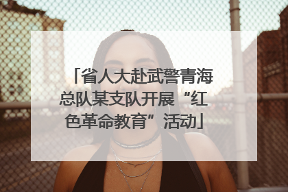 省人大赴武警青海总队某支队开展“红色革命教育”活动