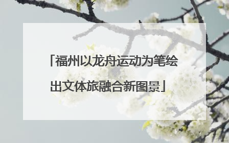福州以龙舟运动为笔绘出文体旅融合新图景