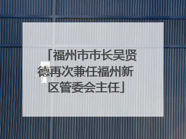 福州市市长吴贤德再次兼任福州新区管委会主任