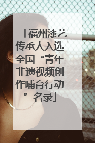 福州漆艺传承人入选全国“青年非遗视频创作哺育行动”名录