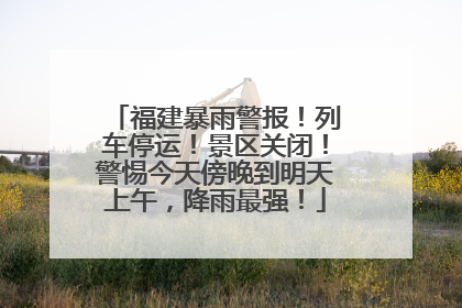 福建暴雨警报！列车停运！景区关闭！警惕今天傍晚到明天上午，降雨最强！