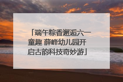 端午粽香邂逅六一童趣 薛峰幼儿园开启古韵科技奇妙游