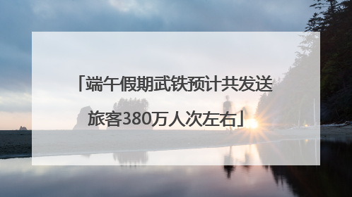 端午假期武铁预计共发送旅客380万人次左右