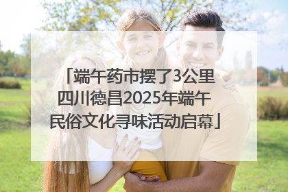 端午药市摆了3公里 四川德昌2025年端午民俗文化寻味活动启幕