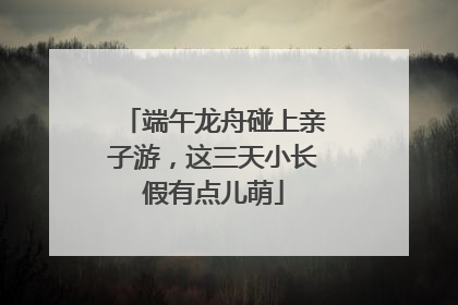 端午龙舟碰上亲子游，这三天小长假有点儿萌