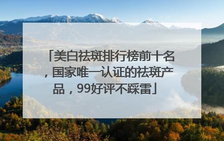 美白祛斑排行榜前十名，国家唯一认证的祛斑产品，99好评不踩雷