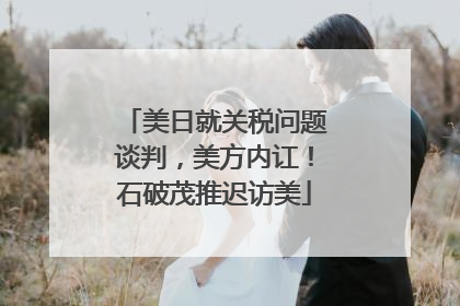 美日就关税问题谈判，美方内讧！石破茂推迟访美