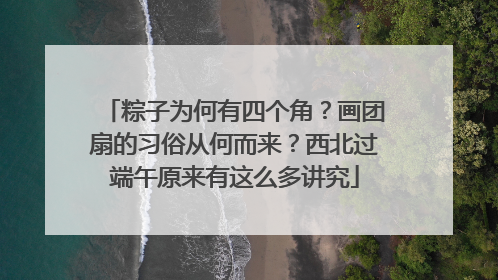粽子为何有四个角？画团扇的习俗从何而来？西北过端午原来有这么多讲究