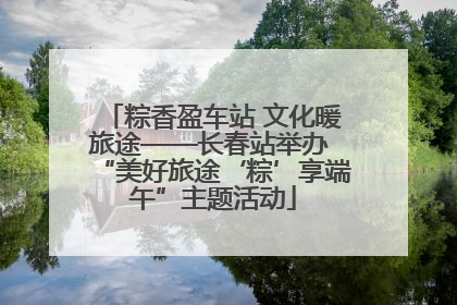 粽香盈车站 文化暖旅途——长春站举办 “美好旅途‘粽’享端午”主题活动