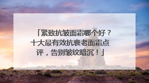 紧致抗皱面霜哪个好？十大最有效抗衰老面霜点评，告别皱纹暗沉！