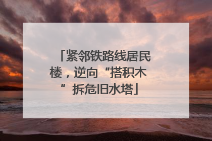 紧邻铁路线居民楼，逆向“搭积木”拆危旧水塔