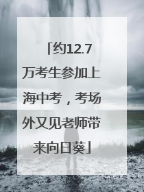 约12.7万考生参加上海中考，考场外又见老师带来向日葵