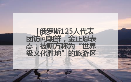 俄罗斯125人代表团访问朝鲜，金正恩表态；被朝方称为“世界级文化胜地”的旅游区，将首次接待俄游客