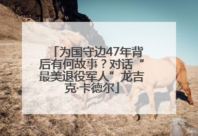 为国守边47年背后有何故事？对话“最美退役军人”龙吉克·卡德尔