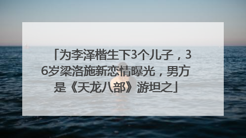为李泽楷生下3个儿子，36岁梁洛施新恋情曝光，男方是《天龙八部》游坦之