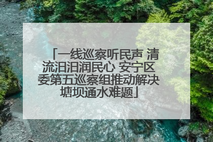 一线巡察听民声 清流汨汨润民心 安宁区委第五巡察组推动解决塘坝通水难题