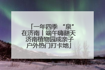 一年四季 “泉”在济南丨端午嗨翻天 济南植物园成亲子户外热门打卡地