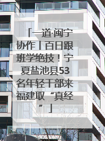 一道·闽宁协作丨百日跟班学绝技！宁夏盐池县53名年轻干部来福建取“真经”