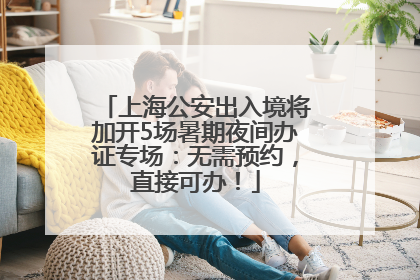 上海公安出入境将加开5场暑期夜间办证专场：无需预约，直接可办！