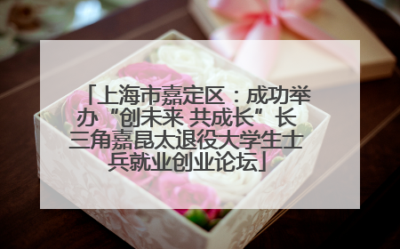 上海市嘉定区：成功举办“创未来 共成长”长三角嘉昆太退役大学生士兵就业创业论坛