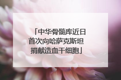 中华骨髓库近日首次向哈萨克斯坦捐献造血干细胞
