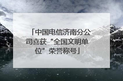 中国电信济南分公司喜获“全国文明单位”荣誉称号