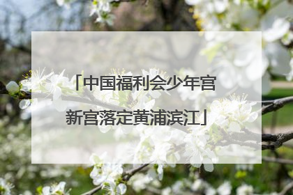 中国福利会少年宫新宫落定黄浦滨江